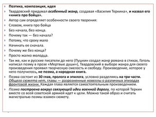  Поэтика, композиция, идея
 Твардовский придумал особенный жанр, создавая «Василия Теркина», и назвал его
«книга про бойца».
 Автор сам определяет особенности своего творения:
 Словом, книга про бойца
 Без начала, без конца.
 Почему так — без начала?
 Потому, что сроку мало
 Начинать ее сначала.
 Почему же без конца?
 Просто жалко молодца.
 Так же, как и русские писатели до него (Пушкин создал жанр романа в стихах, Гоголь
написал поэму в прозе «Мертвые души»), Твардовский в выборе жанра для своего
произведения проявил творческую смелость и свободу. Произведение, которое у
него получилось, не поэма, а народная книга.
 Поэма состоит из 30 глав, пролога и эпилога, условно разделяясь на три части.
Общего сюжета нет, главы — разрозненные новеллы о различных эпизодах
фронтовой жизни. Каждая глава является самостоятельным произведением.
 Поэма построена вокруг связующей идеи военной дороги, по которой Теркин
вместе со всей советской армией идет к цели. Можно такой образ и считать
магистралью поэмы взамен сюжету.
 