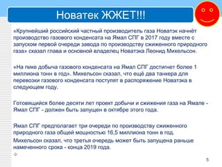 Новатек ЖЖЕТ!!!
«Крупнейший российский частный производитель газа Новатэк начнёт
производство газового конденсата на Ямал СПГ в 2017 году вместе с
запуском первой очереди завода по производству сжиженного природного
газа» сказал глава и основной владелец Новатэка Леонид Михельсон.
«На пике добыча газового конденсата на Ямал СПГ достигнет более 1
миллиона тонн в год». Михельсон сказал, что ещё два танкера для
перевозки газового конденсата поступят в распоряжение Новатэка в
следующем году.
Готовящийся более десяти лет проект добычи и сжижения газа на Ямале -
Ямал СПГ - должен быть запущен в октябре этого года.
Ямал СПГ предполагает три очереди по производству сжиженного
природного газа общей мощностью 16,5 миллиона тонн в год.
Михельсон сказал, что третья очередь может быть запущена раньше
намеченного срока - конца 2019 года.

5
 