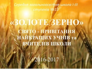 Середня загольноосвітня школа I-III
ступенів №13
«ЗОЛОТЕ ЗЕРНО»
СВЯТО - ПРИВІТАННЯ
НАЙКРАЩИХ УЧНІВ та
ВЧИТЕЛІВ ШКОЛИ
2016-2017
 