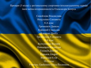 Призери (3 місце) у регіональному спортивно-інтелектуальному турнірі
імені воїна-інтернаціоналіста Олександра Білоуса
Самойлова Владислава
Нецуленко Єлизавета
8-А клас
Гречишкін Данило
Курінний Станіслав
Левченко Даніїл
Тремполець Єлизавета
9-А клас
Колєснікова Валерія
Пивоваров Владислав
Тішаков Дмитро
Царьков Андрій
Воронцов Єгор
10-А клас
Учитель: Гребенюк Ольга Йосипівна
 