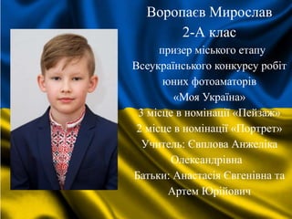 Воропаєв Мирослав
2-А клас
призер міського етапу
Всеукраїнського конкурсу робіт
юних фотоаматорів
«Моя Україна»
3 місце в номінації «Пейзаж»
2 місце в номінації «Портрет»
Учитель: Євплова Анжеліка
Олександрівна
Батьки: Анастасія Євгенівна та
Артем Юрійович
 