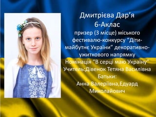 Дмитрієва Дар’я
6-Аклас
призер (3 місце) міського
фестивалю-конкурсу “Діти-
майбутнє України” декоративно-
ужиткового напрямку
Номінація “В серці маю Україну”
Учитель:Дівенок Тетяна Василівна
Батьки:
Анна Валеріївна,Едуард
Миколайович
 