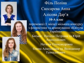 Філь Поліна
Скосарева Анна
Алісова Дар’я
10-А клас
переможці (1 місце) міського конкурсу
з флористики та аранжування «Квітуча
Україна»
Батьки: Наталія Петрівна та Юрій
Анатолійович
Наталія Олександрівна
Олена Анатоліївна та Володимир
Геннадійович
 