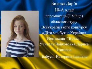 Бикова Дар’я
10-А клас
переможець (1 місце)
обласного туру
Всеукраїнського конкурсу
«Діти майбутнє України»
Номінація “Вокал”
Учитель:Чайковська Лариса
Іванівна
Бабуся: Катерина Іванівна
 