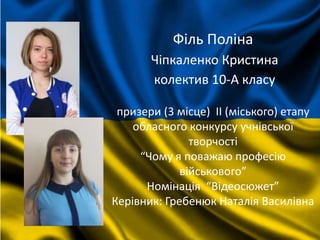 Філь Поліна
Чіпкаленко Кристина
колектив 10-А класу
призери (3 місце) II (міського) етапу
обласного конкурсу учнівської
творчості
“Чому я поважаю професію
військового”
Номінація “Відеосюжет”
Керівник: Гребенюк Наталія Василівна
 