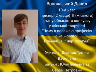 Водолазький Давид
10-А клас
призер (2 місце) II (міського)
етапу обласного конкурсу
учнівської творчості
“Чому я поважаю професію
військового”
Номінація “Твір-роздум”
Учитель: Дівенок Тетяна
Василівна
Батьки : Юлія Іванівна та
Сергій Петрович
 