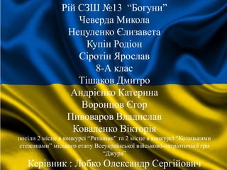 Рій СЗШ №13 “Богуни”
Чеверда Микола
Нецуленко Єлизавета
Купін Родіон
Сіротін Ярослав
8-А клас
Тішаков Дмитро
Андрієнко Катерина
Воронцов Єгор
Пивоваров Владислав
Коваленко Вікторія
посіли 2 місце в конкурсі “Рятівник” та 2 місце в конкурсі “Козацькими
стежинами” міського етапу Всеукраїнської військово-патріотичної гри
“Джура”
Керівник : Лобко Олександр Сергійович
 
