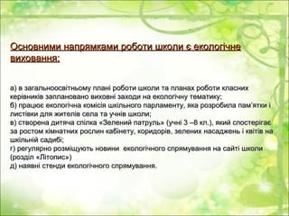 Основними напрямками роботи школи є екологічнеОсновними напрямками роботи школи є екологічне
виховання:виховання:
а) в загальноосвітньому плані роботи школи та планах роботи класниха) в загальноосвітньому плані роботи школи та планах роботи класних
керівників заплановано виховні заходи на екологічну тематику;керівників заплановано виховні заходи на екологічну тематику;
б) працює екологічна комісія шкільного парламенту, яка розробила пам’ятки іб) працює екологічна комісія шкільного парламенту, яка розробила пам’ятки і
листівки для жителів села та учнів школи;листівки для жителів села та учнів школи;
в) створена дитяча спілка «Зелений патруль» (учні 3 –8 кл.), який спостерігаєв) створена дитяча спілка «Зелений патруль» (учні 3 –8 кл.), який спостерігає
за ростом кімнатних рослин кабінету, коридорів, зелених насаджень і квітів наза ростом кімнатних рослин кабінету, коридорів, зелених насаджень і квітів на
шкільній садибі;шкільній садибі;
г) регулярно розміщують новини екологічного спрямування на сайті школиг) регулярно розміщують новини екологічного спрямування на сайті школи
(розділ «Літопис»)(розділ «Літопис»)
д) наявні стенди екологічного спрямування.д) наявні стенди екологічного спрямування.
 