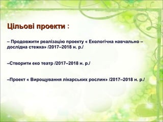 Цільові проектиЦільові проекти :
– Продовжити реалізацію проекту « Екологічна навчально –
дослідна стежка» /2017–2018 н. р./
–Створити еко театр /2017–2018 н. р./
–Проект « Вирощування лікарських рослин» /2017–2018 н. р./
 
