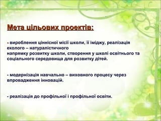 Мета цільових проектів:Мета цільових проектів:
-- вироблення ціннісної місії школи, її іміджу, реалізація
еколого – натуралістичного
напрямку розвитку школи, створення у школі освітнього та
соціального середовища для розвитку дітей.
- модернізація навчально – виховного процесу через
впровадження інновацій.
- реалізація до профільної і профільної освіти.
 