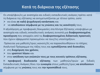 Κατά τη διάρκεια της εξέτασης
Οι υποψήφιοι/ες με αναπηρία και ειδικές εκπαιδευτικές ανάγκες πρέπει κατά
τη διάρκεια της εξέτασης να αντιμετωπίζονται με τέτοιο τρόπο, ώστε
 να είναι σε καλή ψυχολογική κατάσταση και
 να αποδώσουν σύμφωνα με τις γνώσεις και τις ικανότητές τους.
Η αξιολόγηση με προφορικές δοκιμασίες στα Κέντρα Εξέτασης υποψηφίων με
αναπηρία και ειδικές εκπαιδευτικές ανάγκες συνιστά μια διαφοροποιημένη
προσέγγιση που απορρέει από τις διαφοροποιημένες διδακτικές πρακτικές
που έχουν εφαρμοστεί προκειμένου να τους/τις υποστηρίξουν.
Πρόκειται για μαθητές/τριες ικανούς/ές να παρακολουθήσουν το πλήρες
Αναλυτικό Πρόγραμμα της τάξης τους και εμποδίζονται από δυσκολίες
 στη διαχείριση του χρόνου,
 του γραπτού λόγου και
 στην απόδοση των γνώσεών τους με τους κοινούς τρόπους εξέτασης.
Η προφορική διαδικασία εξέτασης των μαθητών/τριών με Ειδικές
Εκπαιδευτικές Ανάγκες δίνει την ευκαιρία στους μαθητές/τριες να αποδώσουν
σύμφωνα με τις γνώσεις τους και την προσπάθειά τους.
 
