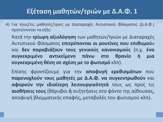 Εξέταση μαθητών/τριών με Δ.Α.Φ. 1
Α) Για τους/τις μαθητές/τριες με Διαταραχές Αυτιστικού Φάσματος (Δ.Α.Φ.)
προτείνονται τα εξής:
Κατά την τρίωρη αξιολόγηση των μαθητών/τριών με Διαταραχές
Αυτιστικού Φάσματος επιτρέπονται οι ρουτίνες που επιθυμούν
και δεν παραβιάζουν τους γενικούς κανονισμούς (π.χ. ένα
συγκεκριμένο αντικείμενο πάνω στο θρανίο ή μια
συγκεκριμένη θέση σε σχέση με το φωτισμό κλπ).
Επίσης φροντίζουμε για την αποφυγή ερεθισμάτων που
παρενοχλούν τους μαθητές με Δ.Α.Φ. να συγκεντρωθούν και
αφορούν την ιδιαίτερη λειτουργικότητά τους ως προς τις
αισθήσεις τους (θόρυβοι ή συζητήσεις στο φόντο της αίθουσας,
αποφυγή βλεμματικής επαφής, μεταβολές του φωτισμού κλπ).
 