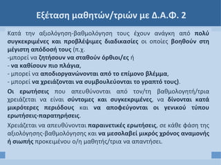 Εξέταση μαθητών/τριών με Δ.Α.Φ. 2
Κατά την αξιολόγηση-βαθμολόγηση τους έχουν ανάγκη από πολύ
συγκεκριμένες και προβλέψιμες διαδικασίες οι οποίες βοηθούν στη
μέγιστη απόδοσή τους (π.χ.
-μπορεί να ζητήσουν να σταθούν όρθιοι/ες ή
- να καθίσουν πιο πλάγια,
- μπορεί να αποδιοργανώνονται από το επίμονο βλέμμα,
- μπορεί να χρειάζονται να συμβουλεύονται το γραπτό τους).
Οι ερωτήσεις που απευθύνονται από τον/τη βαθμολογητή/τρια
χρειάζεται να είναι σύντομες και συγκεκριμένες, να δίνονται κατά
μικρότερες περιόδους και να αποφεύγονται οι γενικού τύπου
ερωτήσεις-παρατηρήσεις.
Χρειάζεται να απευθύνονται παραινετικές ερωτήσεις, σε κάθε φάση της
αξιολόγησης-βαθμολόγησης και να μεσολαβεί μικρός χρόνος αναμονής
ή σιωπής προκειμένου ο/η μαθητής/τρια να απαντήσει.
 