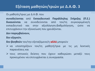 Εξέταση μαθητών/τριών με Δ.Α.Φ. 3
Οι μαθητές/τριες με Δ.Α.Φ. που
συνοδεύονται από Εκπαιδευτικό Παράλληλης Στήριξης (Π.Σ.)
δικαιούνται να συνοδεύονται από τον/τη συγκεκριμένο/η
εκπαιδευτικό και στην αξιολόγηση-βαθμολόγηση, ώστε να
επιτυγχάνουν την εξοικείωση που χρειάζονται.
Δεν παρεμβαίνουν,
δεν εξηγούν,
δεν βοηθούν τον/την εξεταζόμενο/η αλλά μπορούν
 να υποστηρίζουν τον/τη μαθητή/τρια με τις μη λεκτικές
παραινέσεις και
 τους οπτικούς δείκτες που έχουν καθιερώσει μεταξύ τους
προκειμένου να επιτυγχάνεται η συνεργασία.
 