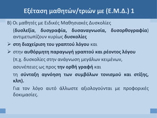 Εξέταση μαθητών/τριών με (Ε.Μ.Δ.) 1
Β) Οι μαθητές με Ειδικές Μαθησιακές Δυσκολίες
(δυσλεξία, δυσγραφία, δυσαναγνωσία, δυσορθογραφία)
αντιμετωπίζουν κυρίως δυσκολίες
 στη διαχείριση του γραπτού λόγου και
 στην αυθόρμητη παραγωγή γραπτού και ρέοντος λόγου
(π.χ. δυσκολίες στην ανάγνωση μεγάλων κειμένων,
ασυνέπειες ως προς την ορθή γραφή και
τη σύνταξη αγνόηση των συμβόλων τονισμού και στίξης,
κλπ).
Για τον λόγο αυτό άλλωστε αξιολογούνται με προφορικές
δοκιμασίες.
 