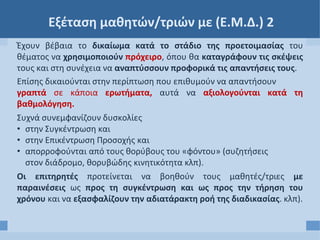Εξέταση μαθητών/τριών με (Ε.Μ.Δ.) 2
Έχουν βέβαια το δικαίωμα κατά το στάδιο της προετοιμασίας του
θέματος να χρησιμοποιούν πρόχειρο, όπου θα καταγράφουν τις σκέψεις
τους και στη συνέχεια να αναπτύσσουν προφορικά τις απαντήσεις τους.
Επίσης δικαιούνται στην περίπτωση που επιθυμούν να απαντήσουν
γραπτά σε κάποια ερωτήματα, αυτά να αξιολογούνται κατά τη
βαθμολόγηση.
Συχνά συνεμφανίζουν δυσκολίες
• στην Συγκέντρωση και
• στην Επικέντρωση Προσοχής και
• απορροφούνται από τους θορύβους του «φόντου» (συζητήσεις
στον διάδρομο, θορυβώδης κινητικότητα κλπ).
Οι επιτηρητές προτείνεται να βοηθούν τους μαθητές/τριες με
παραινέσεις ως προς τη συγκέντρωση και ως προς την τήρηση του
χρόνου και να εξασφαλίζουν την αδιατάρακτη ροή της διαδικασίας. κλπ).
 