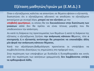 Εξέταση μαθητών/τριών με (Ε.Μ.Δ.) 3
Όταν ο εξεταζόμενος καλείται να απαντήσει σε θέματα εφόσον ο εξεταστής
διαπιστώνει ότι ο εξεταζόμενος αδυνατεί να αποδώσει το εξεταζόμενο
αντικείμενο με συνεχή λόγο, μπορεί να τον εξετάσει με την
υποβολή ερωτήσεων, οι οποίες θα τον διευκολύνουν στην διατύπωση των
γνώσεων αλλά δεν θα πρέπει να είναι τέτοιας μορφής που θα
υποδεικνύουν την απάντηση.
Αν κατά τη διάρκεια της προετοιμασίας των θεμάτων ή κατά τη διάρκεια της
εξέτασης ο εξεταζόμενος ζητήσει την ανάγνωση κάποιου θέματος, τότε ο
επιτηρητής ή ο εξεταστής αντίστοιχα θα μπορούσε να επαναλάβει άλλη
μία φορά την ανάγνωση κάποιου θέματος.
Κατά την αξιολόγηση-βαθμολόγηση προτείνεται οι υποψήφιοι να
συμβουλεύονται ιδιαιτέρως τις σημειώσεις στο πρόχειρό τους.
Στην περίπτωση των υποψηφίων με δυσλεξία ή δυσορθογραφία και εκτός
από την περίπτωση των ασκήσεων γραμματικής δεν λαμβάνονται υπόψη
τα ορθογραφικά λάθη.
 
