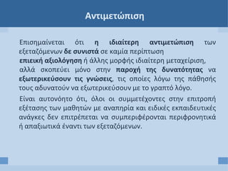 Αντιμετώπιση
Επισημαίνεται ότι η ιδιαίτερη αντιμετώπιση των
εξεταζόμενων δε συνιστά σε καμία περίπτωση
επιεική αξιολόγηση ή άλλης μορφής ιδιαίτερη μεταχείριση,
αλλά σκοπεύει μόνο στην παροχή της δυνατότητας να
εξωτερικεύσουν τις γνώσεις, τις οποίες λόγω της πάθησής
τους αδυνατούν να εξωτερικεύσουν με το γραπτό λόγο.
Είναι αυτονόητο ότι, όλοι οι συμμετέχοντες στην επιτροπή
εξέτασης των μαθητών με αναπηρία και ειδικές εκπαιδευτικές
ανάγκες δεν επιτρέπεται να συμπεριφέρονται περιφρονητικά
ή απαξιωτικά έναντι των εξεταζόμενων.
 