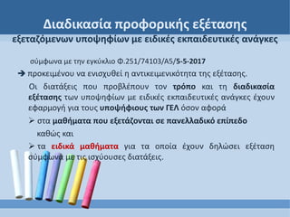 Διαδικασία προφορικής εξέτασης
εξεταζόμενων υποψηφίων με ειδικές εκπαιδευτικές ανάγκες
σύμφωνα με την εγκύκλιο Φ.251/74103/Α5/5-5-2017
 προκειμένου να ενισχυθεί η αντικειμενικότητα της εξέτασης.
Οι διατάξεις που προβλέπουν τον τρόπο και τη διαδικασία
εξέτασης των υποψηφίων με ειδικές εκπαιδευτικές ανάγκες έχουν
εφαρμογή για τους υποψήφιους των ΓΕΛ όσον αφορά
 στα μαθήματα που εξετάζονται σε πανελλαδικό επίπεδο
καθώς και
 τα ειδικά μαθήματα για τα οποία έχουν δηλώσει εξέταση
σύμφωνα με τις ισχύουσες διατάξεις.
 