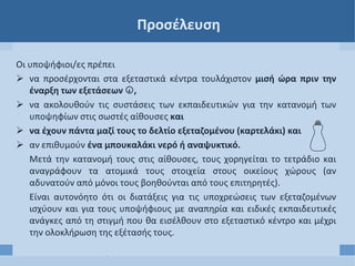 Προσέλευση
Οι υποψήφιοι/ες πρέπει
 να προσέρχονται στα εξεταστικά κέντρα τουλάχιστον μισή ώρα πριν την
έναρξη των εξετάσεων ,
 να ακολουθούν τις συστάσεις των εκπαιδευτικών για την κατανομή των
υποψηφίων στις σωστές αίθουσες και
 να έχουν πάντα μαζί τους το δελτίο εξεταζομένου (καρτελάκι) και
 αν επιθυμούν ένα μπουκαλάκι νερό ή αναψυκτικό.
Μετά την κατανομή τους στις αίθουσες, τους χορηγείται το τετράδιο και
αναγράφουν τα ατομικά τους στοιχεία στους οικείους χώρους (αν
αδυνατούν από μόνοι τους βοηθούνται από τους επιτηρητές).
Είναι αυτονόητο ότι οι διατάξεις για τις υποχρεώσεις των εξεταζομένων
ισχύουν και για τους υποψήφιους με αναπηρία και ειδικές εκπαιδευτικές
ανάγκες από τη στιγμή που θα εισέλθουν στο εξεταστικό κέντρο και μέχρι
την ολοκλήρωση της εξέτασής τους.
 