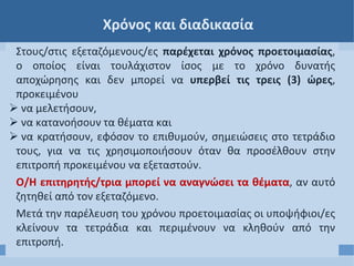 Χρόνος και διαδικασία
Στους/στις εξεταζόμενους/ες παρέχεται χρόνος προετοιμασίας,
ο οποίος είναι τουλάχιστον ίσος με το χρόνο δυνατής
αποχώρησης και δεν μπορεί να υπερβεί τις τρεις (3) ώρες,
προκειμένου
 να μελετήσουν,
 να κατανοήσουν τα θέματα και
 να κρατήσουν, εφόσον το επιθυμούν, σημειώσεις στο τετράδιο
τους, για να τις χρησιμοποιήσουν όταν θα προσέλθουν στην
επιτροπή προκειμένου να εξεταστούν.
Ο/Η επιτηρητής/τρια μπορεί να αναγνώσει τα θέματα, αν αυτό
ζητηθεί από τον εξεταζόμενο.
Μετά την παρέλευση του χρόνου προετοιμασίας οι υποψήφιοι/ες
κλείνουν τα τετράδια και περιμένουν να κληθούν από την
επιτροπή.
 