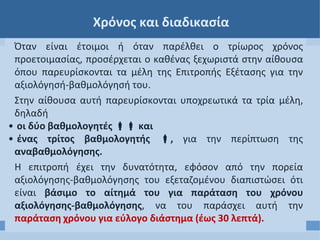 Χρόνος και διαδικασία
Όταν είναι έτοιμοι ή όταν παρέλθει ο τρίωρος χρόνος
προετοιμασίας, προσέρχεται ο καθένας ξεχωριστά στην αίθουσα
όπου παρευρίσκονται τα μέλη της Επιτροπής Εξέτασης για την
αξιολόγησή-βαθμολόγησή του.
Στην αίθουσα αυτή παρευρίσκονται υποχρεωτικά τα τρία μέλη,
δηλαδή
• οι δύο βαθμολογητές  και
• ένας τρίτος βαθμολογητής , για την περίπτωση της
αναβαθμολόγησης.
Η επιτροπή έχει την δυνατότητα, εφόσον από την πορεία
αξιολόγησης-βαθμολόγησης του εξεταζομένου διαπιστώσει ότι
είναι βάσιμο το αίτημά του για παράταση του χρόνου
αξιολόγησης-βαθμολόγησης, να του παράσχει αυτή την
παράταση χρόνου για εύλογο διάστημα (έως 30 λεπτά).
 