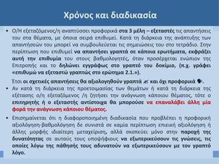 Χρόνος και διαδικασία
• Ο/Η εξεταζόμενος/η αναπτύσσει προφορικά στα 3 μέλη – εξεταστές τις απαντήσεις
του στα θέματα, με όποια σειρά επιθυμεί. Κατά τη διάρκεια της ανάπτυξης των
απαντήσεών του μπορεί να συμβουλεύεται τις σημειώσεις του στο τετράδιο. Στην
περίπτωση που επιθυμεί να απαντήσει γραπτά σε κάποια ερωτήματα, εκφράζει
αυτή την επιθυμία του στους βαθμολογητές, όταν προσέρχεται ενώπιον της
Επιτροπής και το δηλώνει εγγράφως στο γραπτό του δοκίμιο, (π.χ. γράφει
«επιθυμώ να εξεταστώ γραπτώς στο ερώτημα 2.1.»).
Έτσι οι σχετικές απαντήσεις θα αξιολογηθούν γραπτά  και όχι προφορικά .
• Αν κατά τη διάρκεια της προετοιμασίας των θεμάτων ή κατά τη διάρκεια της
εξέτασης ο/η εξεταζόμενος /η ζητήσει την ανάγνωση κάποιου θέματος, τότε ο
επιτηρητής ή ο εξεταστής αντίστοιχα θα μπορούσε να επαναλάβει άλλη μία
φορά την ανάγνωση κάποιου θέματος.
• Επισημαίνεται ότι η διαφοροποιημένη διαδικασία που προβλέπει η προφορική
αξιολόγηση-βαθμολόγηση δε συνιστά σε καμία περίπτωση επιεική αξιολόγηση ή
άλλης μορφής ιδιαίτερη μεταχείριση, αλλά σκοπεύει μόνο στην παροχή της
δυνατότητας σε αυτούς τους υποψήφιους να εξωτερικεύσουν τις γνώσεις, τις
οποίες λόγω της πάθησής τους αδυνατούν να εξωτερικεύσουν με τον γραπτό
λόγο.
 