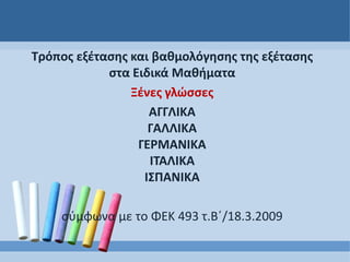 Τρόπος εξέτασης και βαθμολόγησης της εξέτασης
στα Ειδικά Μαθήματα
Ξένες γλώσσες
ΑΓΓΛΙΚΑ
ΓΑΛΛΙΚΑ
ΓΕΡΜΑΝΙΚΑ
ΙΤΑΛΙΚΑ
ΙΣΠΑΝΙΚΑ
σύμφωνα με το ΦΕΚ 493 τ.Β΄/18.3.2009
 