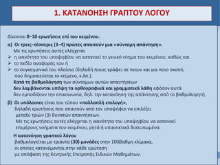 Δίνονται 8−10 ερωτήσεις επί του κειμένου.
α) Οι τρεις−τέσσερις (3−4) πρώτες απαιτούν μια «σύντομη απάντηση».
Με τις ερωτήσεις αυτές ελέγχεται
 η ικανότητα του υποψηφίου να κατανοεί το γενικό νόημα του κειμένου, καθώς και
 το πεδίο αναφοράς του ή
 το συγκειμενικό του πλαίσιο (δηλαδή ποιος γράφει σε ποιον και για ποιο σκοπό,
πού δημοσιεύεται το κείμενο, κ.λπ.).
Κατά τη βαθμολόγηση των σύντομων αυτών απαντήσεων
δεν λαμβάνονται υπόψη τα ορθογραφικά και γραμματικά λάθη εφόσον αυτά
δεν εμποδίζουν την επικοινωνία, δηλ. την κατανόηση της απάντησης από το βαθμολογητή.
β) Οι υπόλοιπες είναι του τύπου «πολλαπλή επιλογή»,
δηλαδή ερωτήσεις που απαιτούν από τον υποψήφιο να επιλέξει
μεταξύ τριών (3) δυνατών απαντήσεων.
Με τις ερωτήσεις αυτές ελέγχεται η ικανότητα του υποψηφίου να κατανοεί
επιμέρους νοήματα του κειμένου, ρητά ή υπαινικτικά διατυπωμένα.
Η κατανόηση γραπτού λόγου
βαθμολογείται με τριάντα (30) μονάδες στην 100βαθμη κλίμακα,
οι οποίες κατανέμονται στην κάθε ερώτηση
με απόφαση της Κεντρικής Επιτροπής Ειδικών Μαθημάτων.
1. ΚΑΤΑΝΟΗΣΗ ΓΡΑΠΤΟΥ ΛΟΓΟΥ
 