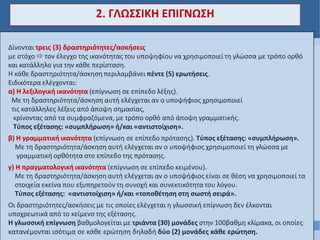 Δίνονται τρεις (3) δραστηριότητες/ασκήσεις
με στόχο  τον έλεγχο της ικανότητας του υποψηφίου να χρησιμοποιεί τη γλώσσα με τρόπο ορθό
και κατάλληλο για την κάθε περίσταση.
Η κάθε δραστηριότητα/άσκηση περιλαμβάνει πέντε (5) ερωτήσεις.
Ειδικότερα ελέγχονται:
α) Η λεξιλογική ικανότητα (επίγνωση σε επίπεδο λέξης).
Με τη δραστηριότητα/άσκηση αυτή ελέγχεται αν ο υποψήφιος χρησιμοποιεί
τις κατάλληλες λέξεις από άποψη σημασίας,
κρίνοντας από τα συμφραζόμενα, με τρόπο ορθό από άποψη γραμματικής.
Τύπος εξέτασης: «συμπλήρωση» ή/και «αντιστοίχιση».
β) Η γραμματική ικανότητα (επίγνωση σε επίπεδο πρότασης). Τύπος εξέτασης: «συμπλήρωση».
Με τη δραστηριότητα/άσκηση αυτή ελέγχεται αν ο υποψήφιος χρησιμοποιεί τη γλώσσα με
γραμματική ορθότητα στο επίπεδο της πρότασης.
γ) Η πραγματολογική ικανότητα (επίγνωση σε επίπεδο κειμένου).
Με τη δραστηριότητα/άσκηση αυτή ελέγχεται αν ο υποψήφιος είναι σε θέση να χρησιμοποιεί τα
στοιχεία εκείνα που εξυπηρετούν τη συνοχή και συνεκτικότητα του λόγου.
Τύπος εξέτασης: «αντιστοίχιση» ή/και «τοποθέτηση στη σωστή σειρά».
Οι δραστηριότητες/ασκήσεις με τις οποίες ελέγχεται η γλωσσική επίγνωση δεν έλκονται
υποχρεωτικά από το κείμενο της εξέτασης.
Η γλωσσική επίγνωση βαθμολογείται με τριάντα (30) μονάδες στην 100βαθμη κλίμακα, οι οποίες
κατανέμονται ισότιμα σε κάθε ερώτηση δηλαδή δύο (2) μονάδες κάθε ερώτηση.
2. ΓΛΩΣΣΙΚΗ ΕΠΙΓΝΩΣΗ
 