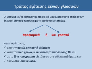 Τρόπος εξέτασης Ξένων γλωσσών
Οι υποψήφιοι/ες εξετάζονται στα ειδικά μαθήματα για τα οποία έχουν
δηλώσει εξέταση σύμφωνα με τις ισχύουσες διατάξεις.
προφορικά ή και γραπτά
κατά περίπτωση,
 από την οικεία επιτροπή εξέτασης
 κατά τον ίδιο χρόνο με δυνατότητα παράτασης 30΄και
 με το ίδιο πρόγραμμα εξετάσεων στα ειδικά μαθήματα και
 πάνω στα ίδια θέματα.
 