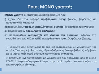 Ποιοι ΜΟΝΟ γραπτά;
ΜΟΝΟ γραπτά εξετάζονται οι υποψήφιοι/ες που:
i) έχουν ιδιαίτερα σοβαρά προβλήματα ακοής (κωφοί, βαρήκοοι) σε
ποσοστό 67% και πάνω
ii) παρουσιάζουν προβλήματα λόγου και ομιλίας (δυσαρθρία, τραυλισμός)
iii) παρουσιάζουν προβλήματα επιληψίας
iv) παρουσιάζουν διαταραχές στο φάσμα του αυτισμού, εφόσον στη
γνωμάτευση των ΚΕΔΔΥ ή ΙΠΔ αναγράφεται ο γραπτός τρόπος εξέτασης.
- Η υπαγωγή στις περιπτώσεις (i) έως (iii) πιστοποιείται με γνωμάτευση της
οικείας Υγειονομικής Επιτροπής (Πρωτοβάθμιας ή Δευτεροβάθμιας) σύμφωνα
με το ισχύον κάθε φορά σύστημα πιστοποίησης αναπηρίας.
- Η περίπτωση (iv) πιστοποιείται με γνωμάτευση που χορηγείται από το οικείο
ΚΕΔΔΥ ή Ιατροπαιδαγωγικό Κέντρο, στην οποία πρέπει να αναγράφεται ο
γραπτός τρόπος εξέτασης.
 