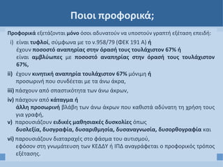 Ποιοι προφορικά;
Προφορικά εξετάζονται μόνο όσοι αδυνατούν να υποστούν γραπτή εξέταση επειδή:
i) είναι τυφλοί, σύμφωνα με το ν.958/79 (ΦΕΚ 191 Α) ή
έχουν ποσοστό αναπηρίας στην όρασή τους τουλάχιστον 67% ή
είναι αμβλύωπες με ποσοστό αναπηρίας στην όρασή τους τουλάχιστον
67%,
ii) έχουν κινητική αναπηρία τουλάχιστον 67% μόνιμη ή
προσωρινή που συνδέεται με τα άνω άκρα,
iii) πάσχουν από σπαστικότητα των άνω άκρων,
iv) πάσχουν από κάταγμα ή
άλλη προσωρινή βλάβη των άνω άκρων που καθιστά αδύνατη τη χρήση τους
για γραφή,
v) παρουσιάζουν ειδικές μαθησιακές δυσκολίες όπως
δυσλεξία, δυσγραφία, δυσαριθμησία, δυσαναγνωσία, δυσορθογραφία και
νi) παρουσιάζουν διαταραχές στο φάσμα του αυτισμού,
εφόσον στη γνωμάτευση των ΚΕΔΔΥ ή ΙΠΔ αναγράφεται ο προφορικός τρόπος
εξέτασης.
 