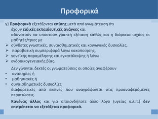 Προφορικά
γ) Προφορικά εξετάζονται επίσης μετά από γνωμάτευση ότι
έχουν ειδικές εκπαιδευτικές ανάγκες και
αδυνατούν να υποστούν γραπτή εξέταση καθώς και η διάρκεια ισχύος οι
μαθητές/τριες με
 σύνθετες γνωστικές, συναισθηματικές και κοινωνικές δυσκολίες,
 παραβατική συμπεριφορά λόγω κακοποίησης,
 γονεϊκής παραμέλησης και εγκατάλειψης ή λόγω
 ενδοοικογενειακής βίας.
Δεν γίνονται δεκτές οι γνωματεύσεις οι οποίες αναφέρουν
• αναπηρίες ή
• μαθησιακές ή
• συναισθηματικές δυσκολίες
διαφορετικές από εκείνες που αναγράφονται στις προαναφερόμενες
περιπτώσεις.
Κανένας άλλος και για οποιονδήποτε άλλο λόγο (υγείας κ.λ.π.) δεν
επιτρέπεται να εξετάζεται προφορικά.
 