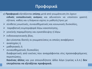 Προφορικά
γ) Προφορικά εξετάζονται επίσης μετά από γνωμάτευση ότι έχουν
ειδικές εκπαιδευτικές ανάγκες και αδυνατούν να υποστούν γραπτή
εξέταση καθώς και η διάρκεια ισχύος οι μαθητές/τριες με
 σύνθετες γνωστικές, συναισθηματικές και κοινωνικές δυσκολίες,
 παραβατική συμπεριφορά λόγω κακοποίησης,
 γονεϊκής παραμέλησης και εγκατάλειψης ή λόγω
 ενδοοικογενειακής βίας.
Δεν γίνονται δεκτές οι γνωματεύσεις οι οποίες αναφέρουν
• αναπηρίες ή
• μαθησιακές ή
• συναισθηματικές δυσκολίες
διαφορετικές από εκείνες που αναγράφονται στις προαναφερόμενες
περιπτώσεις.
Κανένας άλλος και για οποιονδήποτε άλλο λόγο (υγείας κ.λ.π.) δεν
επιτρέπεται να εξετάζεται προφορικά.
 
