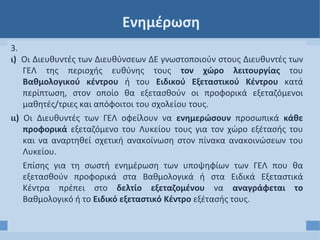 Ενημέρωση
3.
ι) Οι Διευθυντές των Διευθύνσεων ΔΕ γνωστοποιούν στους Διευθυντές των
ΓΕΛ της περιοχής ευθύνης τους τον χώρο λειτουργίας του
Βαθμολογικού κέντρου ή του Ειδικού Εξεταστικού Κέντρου κατά
περίπτωση, στον οποίο θα εξετασθούν οι προφορικά εξεταζόμενοι
μαθητές/τριες και απόφοιτοι του σχολείου τους.
ιι) Οι Διευθυντές των ΓΕΛ οφείλουν να ενημερώσουν προσωπικά κάθε
προφορικά εξεταζόμενο του Λυκείου τους για τον χώρο εξέτασής του
και να αναρτηθεί σχετική ανακοίνωση στον πίνακα ανακοινώσεων του
Λυκείου.
Επίσης για τη σωστή ενημέρωση των υποψηφίων των ΓΕΛ που θα
εξετασθούν προφορικά στα Βαθμολογικά ή στα Ειδικά Εξεταστικά
Κέντρα πρέπει στο δελτίο εξεταζομένου να αναγράφεται το
Βαθμολογικό ή το Ειδικό εξεταστικό Κέντρο εξέτασής τους.
 
