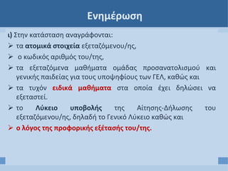 Ενημέρωση
ι) Στην κατάσταση αναγράφονται:
 τα ατομικά στοιχεία εξεταζόμενου/ης,
 ο κωδικός αριθμός του/της,
 τα εξεταζόμενα μαθήματα ομάδας προσανατολισμού και
γενικής παιδείας για τους υποψηφίους των ΓΕΛ, καθώς και
 τα τυχόν ειδικά μαθήματα στα οποία έχει δηλώσει να
εξεταστεί.
 το Λύκειο υποβολής της Αίτησης-Δήλωσης του
εξεταζόμενου/ης, δηλαδή το Γενικό Λύκειο καθώς και
 ο λόγος της προφορικής εξέτασής του/της.
 