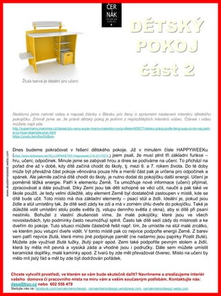 www.akademiestesti.webs.com
DĚTSKÝ
POKOJ
část 2
Dnes budeme pokračovat v řešení dětského pokoje. Již v minulém čísle HAPPYWEEKu
(/YELLOWMASTER1/happyweek-219-20170515 ) jsem psali, že musí plnit tři základní funkce –
hru, učení, odpočinek. Minule jsme se zabývali hrou a dnes se podíváme na učení. To přichází na
pořad dne až v době, kdy dítě začíná chodit do školy, tj. mezi 6. a 7. rokem života. Do té doby
může být převážná část pokoje věnována pouze hře a menší část pak je určena pro odpočinek a
spánek. Ale jakmile začíná dítě chodit do školy, je nutno dodat do pokojíčku další energii. Učení je
poměrně těžká energie. Patří k elementu Země. Ta umožňuje nové informace (učení) přijímat,
zpracovávat a dále používat. Díky Zemi jsou tak děti schopné se věci učit, naučit a pak také ve
škole použít. Je tedy velmi důležité, aby element Země byl dostatečně zastoupen v místě, kde se
dítě bude učit. Toto místo má dva základní elementy – psací stůl a židli. Ideální je, pokud jsou
židle a stůl umístěny tak, že dítě sedí zády ke zdi a má v zorném úhlu dveře do pokojíčku. Také je
důležité volit umístění stolu podle světla (tj. vstupu denního světla z okna), aby si dítě při psaní
nestínilo. Bohužel z vlastní zkušenosti víme, že malé pokojíčky, které jsou ve všech
novostavbách, tyto podmínky často neumožňují splnit. Často tak dítě sedí zády do místnosti a ke
dveřím do pokoje. Tuto situaci můžete částečně řešit např. tím, že umístíte na stůl malé zrcátko,
ve kterém jsou vstupní dveře vidět. V tomto místě pak co nejvíce podpořte energii Země. Z barev
sem patří nejvíce žlutá, která mimo jiné podporuje paměť (ne nadarmo jsou papírky Postit žluté).
Můžete zde využívat žluté tužky, žlutý papír apod. Zemi také podpoříte pevným stolem a židlí,
která by měla mít pevná a vysoká záda a vhodné jsou i područky. Dále sem můžete umístit
keramické doplňky, malé kamínky apod. Z tvarů by zde měl převažovat čtverec. Místo na učení by
mělo mít jistý řád a měl by zde být dodržován pořádek.
Chcete vytvořit prostředí, ve kterém se vám bude skutečně dařit? Navrhneme a zrealizujeme interiér
vašeho domova či pracovního místa na míru vám a vašim současným potřebám. Kontaktujte nás:
dasa@byu.cz nebo 602 556 479
Sledujte nás na: facebook.com/cernakinteriordesign, cernakinteriordesign.wordpress.com, cernakinteriordesign.webs.com
Nedávno jsme nahráli videa a napsali články v Blesku pro ženy o správném nastavení interiéru dětského
pokojíčku. Zmínili jsme se, že právě dětský pokoj je jedním z nejsložitějších interiérů vůbec. Článek i video
můžete najít zde:
http://supermamy.maminka.cz/clanek/pro-zeny-super-mamy-materstvi-vyvoj-ditete/465677/detsky-pokoj-podle-feng-suej-co-do-nej-patri-
a-co-musi-okamzite-pryc.html
https://youtu.be/o5iu43ofpno
Žlutá barva je ideální pro učení
 