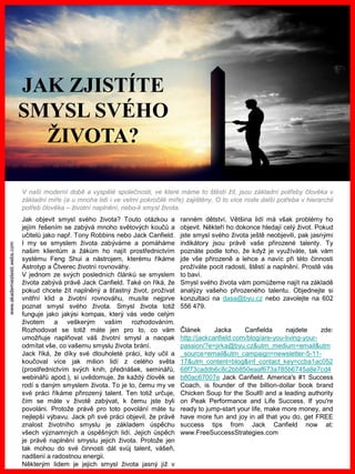 www.akademiestesti.webs.com
Jak objevit smysl svého života? Touto otázkou a
jejím řešením se zabývá mnoho světových koučů a
učitelů jako např. Tony Robbins nebo Jack Canfield.
I my se smyslem života zabýváme a pomáháme
našim klientům a žákům ho najít prostřednictvím
systému Feng Shui a nástrojem, kterému říkáme
Astrotyp a Čtverec životní rovnováhy.
V jednom ze svých posledních článků se smyslem
života zabývá právě Jack Canfield. Také on říká, že
pokud chcete žít naplněný a šťastný život, prožívat
vnitřní klid a životní rovnováhu, musíte nejprve
poznat smysl svého života. Smysl života totiž
funguje jako jakýsi kompas, který vás vede celým
životem a veškerým vaším rozhodováním.
Rozhodovat se totiž máte jen pro to, co vám
umožňuje naplňovat váš životní smysl a naopak
odmítat vše, co vašemu smyslu života brání.
Jack říká, že díky své dlouholeté práci, kdy učil a
koučoval více jak milion lidí z celého světa
(prostřednictvím svých knih, přednášek, seminářů,
webinářů apod.), si uvědomuje, že každý člověk se
rodí s daným smyslem života. To je to, čemu my ve
své práci říkáme přirozený talent. Ten totiž určuje,
čím se máte v životě zabývat, k čemu jste byli
povoláni. Protože právě pro toto povolání máte tu
nejlepší výbavu. Jack při své práci objevil, že právě
znalost životního smyslu je základem úspěchu
všech významných a úspěšných lidí. Jejich úspěch
je právě naplnění smyslu jejich života. Protože jen
tak mohou do své činnosti dát svůj talent, vášeň,
nadšení a radostnou energii.
Některým lidem je jejich smysl života jasný již v
ranném dětství. Většina lidí má však problémy ho
objevit. Někteří ho dokonce hledají celý život. Pokud
jste smysl svého života ještě neobjevili, pak jasnými
indikátory jsou právě vaše přirozené talenty. Ty
poznáte podle toho, že když je využíváte, tak vám
jde vše přirozeně a lehce a navíc při této činnosti
prožíváte pocit radosti, štěstí a naplnění. Prostě vás
to baví.
Smysl svého života vám pomůžeme najít na základě
analýzy vašeho přirozeného talentu. Objednejte si
konzultaci na dasa@byu.cz nebo zavolejte na 602
556 479.
Článek Jacka Canfielda najdete zde:
http://jackcanfield.com/blog/are-you-living-your-
passion/?e=jirka@byu.cz&utm_medium=email&utm
_source=email&utm_campaign=newsletter-5-11-
17&utm_content=blog&inf_contact_key=ccba1ac052
68f73caddb6c8c2bb850eaaf673a785b6745a8e7cd4
b80ac67007e Jack Canfield, America's #1 Success
Coach, is founder of the billion-dollar book brand
Chicken Soup for the Soul® and a leading authority
on Peak Performance and Life Success. If you're
ready to jump-start your life, make more money, and
have more fun and joy in all that you do, get FREE
success tips from Jack Canfield now at:
www.FreeSuccessStrategies.com
JAK ZJISTÍTE
SMYSL SVÉHO
ŽIVOTA?
V naší moderní době a vyspělé společnosti, ve které máme to štěstí žít, jsou základní potřeby člověka v
základní míře (a u mnoha lidí i ve velmi pokročilé míře) zajištěny. O to více roste další potřeba v hierarchii
potřeb člověka – životní naplnění, nebo-li smysl života.
 