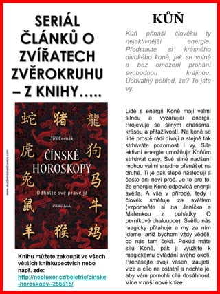 www.akademiestesti.webs.com
SERIÁL
ČLÁNKŮ O
ZVÍŘATECH
ZVĚROKRUHU
– Z KNIHY…..
Kůň přináší člověku ty
nejaktivnější energie.
Představte si krásného
divokého koně, jak se volně
a bez omezení prohání
svobodnou krajinou.
Úchvatný pohled, že? To jste
vy.
Lidé s energií Koně mají velmi
silnou a vyzařující energii.
Projevuje se silným charisma,
krásou a přitažlivostí. Na koně se
lidé prostě rádi dívají a stejně tak
strháváte pozornost i vy. Síla
aktivní energie umožňuje Koňům
strhávat davy. Své silné nadšení
mohou velmi snadno přenášet na
druhé. Ti je pak slepě následují a
často ani neví proč. Je to pro to,
že energie Koně odpovídá energii
světla. A vše v přírodě, tedy i
člověk směřuje za světlem
(vzpomeňte si na Jeníčka s
Mařenkou z pohádky O
perníkové chaloupce). Světlo nás
magicky přitahuje a my za ním
jdeme, aniž bychom vždy věděli,
co nás tam čeká. Pokud máte
sílu Koně, pak ji využijte k
magickému ovládání svého okolí.
Přenášejte svoji vášeň, zaujetí,
vize a cíle na ostatní a nechte je,
aby vám pomohli cílů dosáhnout.
Více v naší nové knize.
Knihu můžete zakoupit ve všech
větších knihkupectvích nebo
např. zde:
http://neoluxor.cz/beletrie/cinske
-horoskopy--256615/
KŮŇ
 