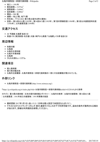 ◾ 竣工― 1991年
◾ 敷地面積― 5,975m2
◾ 建築面積― 3,604m2
◾ 延床面積― 8,000m2
◾ 構造― SRC造
◾ 規模― 地上3階、地下1階
◾ 所在地― 〒763-0022 香川県丸亀市浜町80番地1
◾ 受賞― 第26回SDA賞（1992年）、第34回BCS賞（1993年）、第7回村野藤吾賞（1994年）、第5回公共建築賞特別賞
（1996年）、公共建築百選（1998年）
交通アクセス
◾ JR 予讃線 丸亀駅 徒歩2分
◾ 高速バス（東京新宿・名古屋・大阪・神戸から発着）「丸亀駅」バス停 徒歩2分
周辺情報
◾ 秋寅の館
◾ 丸亀城
◾ 丸亀市立資料館
◾ 丸亀平井美術館
◾ 丸亀港
◾ うちわの港ミュージアム
関連項目
◾ 個人美術館
◾ 香川県の観光地
◾ 丸亀市立図書館 - 丸亀市猪熊弦一郎現代美術館の一部に中央図書館が置かれている。
外部リンク
◾ 丸亀市猪熊弦一郎現代美術館 (http://www.mimoca.org/)
「 oldid=63220169&現代美術館郎熊弦一猪市亀丸https://ja.wikipedia.org/w/index.php?title= 」から取得
カテゴリ: 香川県の美術館 日本の現代美術館とギャラリー 丸亀市の教育 丸亀市の建築物 第34回BCS賞
公共建築賞 1991年竣工の建築物 1991年開業の施設
◾ 最終更新 2017年3月3日 (金) 15:51 （日時は個人設定で未設定ならばUTC）。
◾ テキストはクリエイティブ・コモンズ 表示-継承ライセンスの下で利用可能です。追加の条件が適用される場合
があります。詳細は利用規約を参照してください。
Page 2 of 2丸亀市猪熊弦一郎現代美術館 - Wikipedia
2017/05/19https://ja.wikipedia.org/wiki/%E4%B8%B8%E4%BA%80%E5%B8%82%E7%8C%AA%E7%86%8A...
 