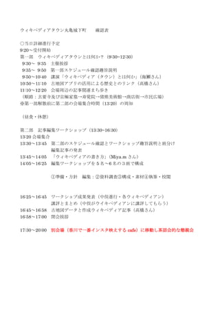 ウィキペディアタウン丸亀城下町 確認表
○当日詳細進行予定
9:20～受付開始
第一部 ウィキペディアタウンとは何か？（9:30~12:30）
9:30～ 9:35 主催挨拶
9:35～ 9:50 第一部スケジュール確認趣旨説明
9:50～10:40 講演「ウィキペディア（タウン）とは何か」（海獺さん）
10:50～11:10 古地図アプリの活用による歴史とのリンク（高橋さん）
11:10～12:20 会場周辺の記事関連まち歩き
（順路：玄要寺及び京極家墓→寿覚院→猪熊美術館→商店街→市民広場）
※第一部解散前に第二部の会場集合時間（13:20）の周知
（昼食・休憩）
第二部 記事編集ワークショップ（13:30~16:30）
13:20 会場集合
13:30～13:45 第二部のスケジュール確認とワークショップ趣旨説明と班分け
編集記事の発表
13:45～14:05 「ウィキペディアの書き方」（Miya.m さん）
14:05～16:25 編集ワークショップを 5 名～6 名の３班で構成
①準備・方針 編集：②資料調査③構成・素材④執筆・校閲
16:25～16:45 ワークショプ成果発表（中俣進行・各ウィキペディアン）
講評とまとめ（中俣がウイキペディアンに講評してもらう）
16:45～16:58 古地図データと作成ウィキペディア記事（高橋さん）
16:58～17:00 閉会挨拶
17:30～20:00 別会場（香川で一番インスタ映えする cafe）に移動し茶話会的な懇親会
 