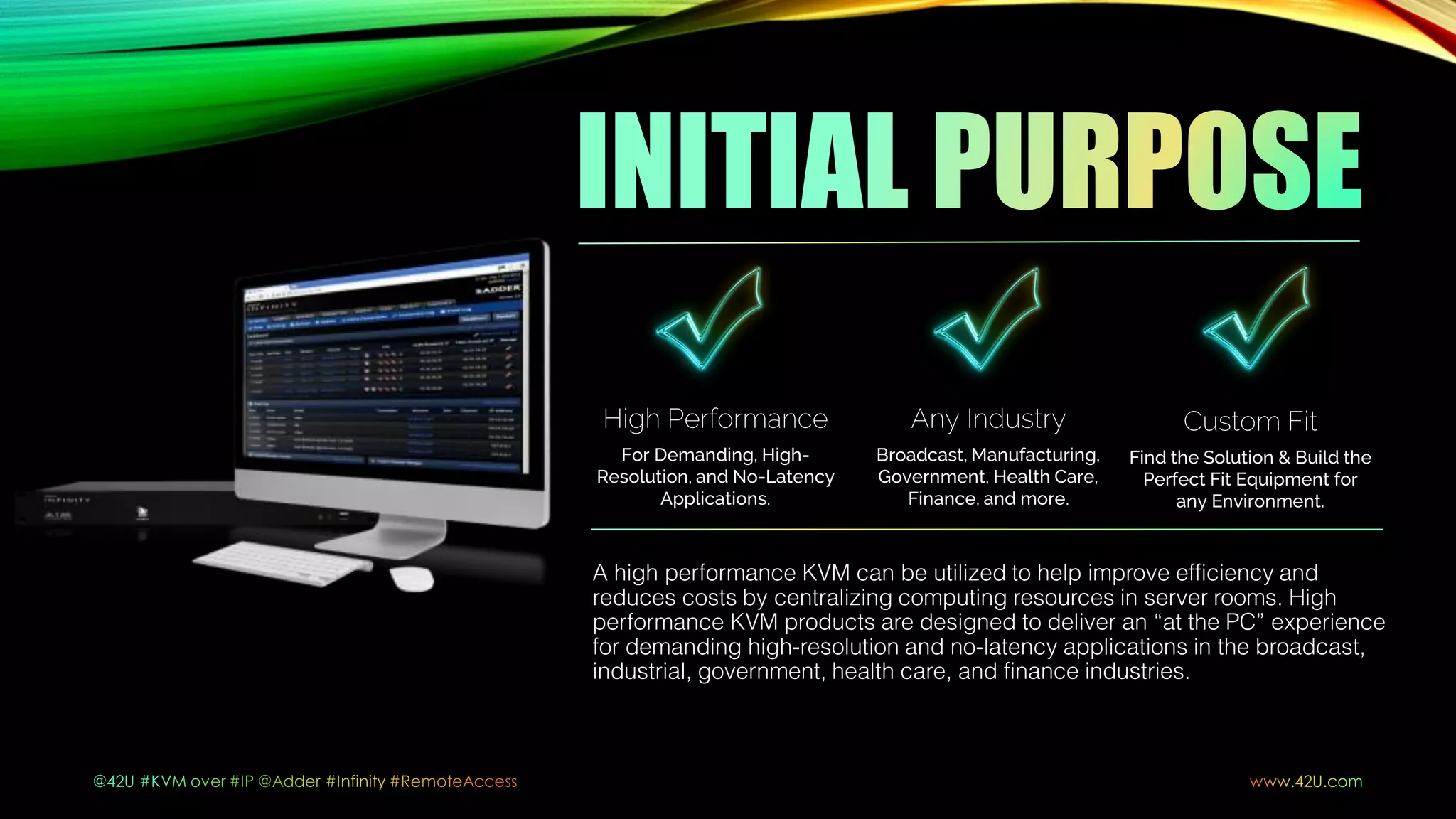 A high performance KVM can be utilized to help improve efficiency and
reduces costs by centralizing computing resources in server rooms. High
performance KVM products are designed to deliver an “at the PC” experience
for demanding high-resolution and no-latency applications in the broadcast,
industrial, government, health care, and finance industries.
Any Industry
Broadcast, Manufacturing,
Government, Health Care,
Finance, and more.
High Performance
For Demanding, High-
Resolution, and No-Latency
Applications.
Custom Fit
Find the Solution & Build the
Perfect Fit Equipment for
any Environment.