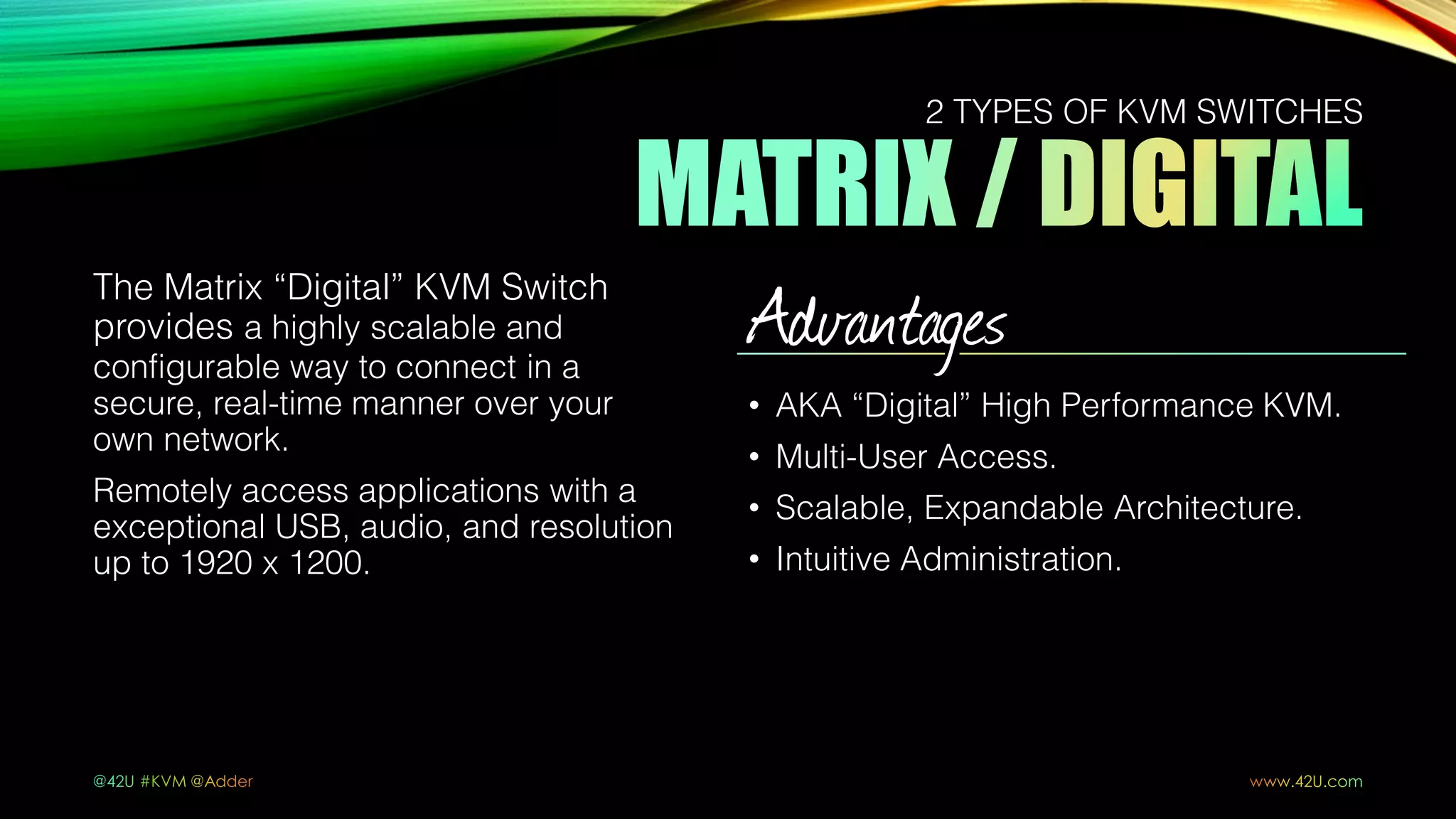 The Matrix “Digital” KVM Switch
provides a highly scalable and
configurable way to connect in a
secure, real-time manner over your
own network.
Remotely access applications with a
exceptional USB, audio, and resolution
up to 1920 x 1200.
Advantages
• AKA “Digital” High Performance KVM.
• Multi-User Access.
• Scalable, Expandable Architecture.
• Intuitive Administration.
2 TYPES OF KVM SWITCHES