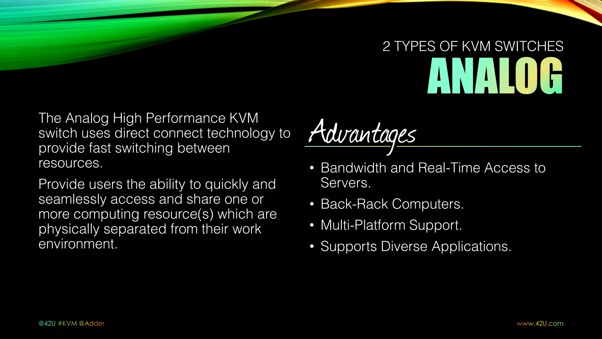 The Analog High Performance KVM
switch uses direct connect technology to
provide fast switching between
resources.
Provide users the ability to quickly and
seamlessly access and share one or
more computing resource(s) which are
physically separated from their work
environment.
Advantages
• Bandwidth and Real-Time Access to
Servers.
• Back-Rack Computers.
• Multi-Platform Support.
• Supports Diverse Applications.
2 TYPES OF KVM SWITCHES