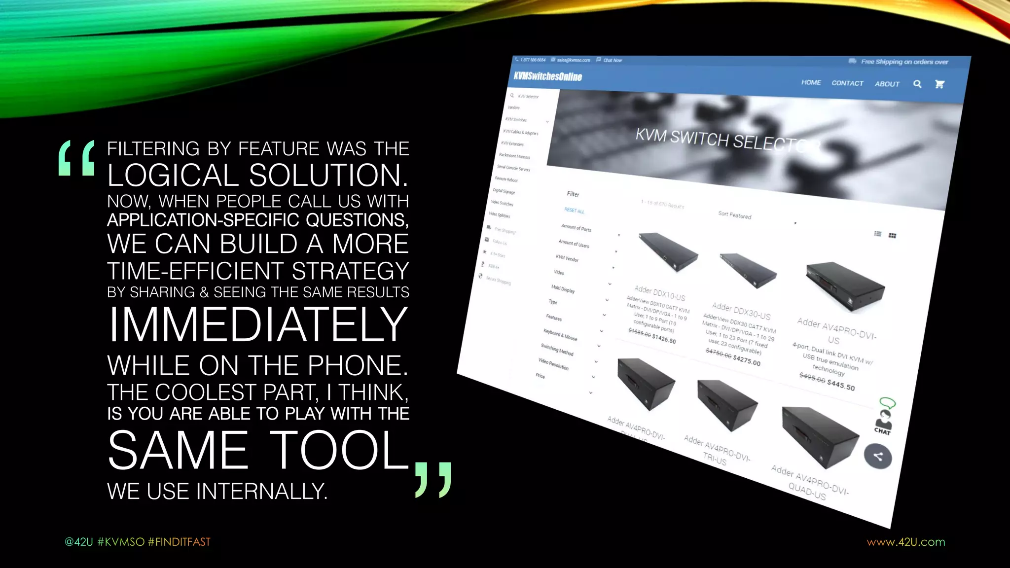 FILTERING BY FEATURE WAS THE
LOGICAL SOLUTION.
NOW, WHEN PEOPLE CALL US WITH
APPLICATION-SPECIFIC QUESTIONS,
WE CAN BUILD A MORE
TIME-EFFICIENT STRATEGY
BY SHARING & SEEING THE SAME RESULTS
IMMEDIATELY
WHILE ON THE PHONE.
THE COOLEST PART, I THINK,
IS YOU ARE ABLE TO PLAY WITH THE
SAME TOOL
WE USE INTERNALLY.