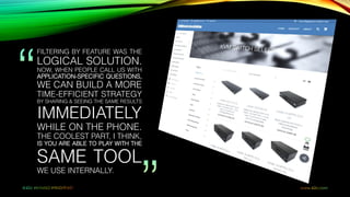 FILTERING BY FEATURE WAS THE
LOGICAL SOLUTION.
NOW, WHEN PEOPLE CALL US WITH
APPLICATION-SPECIFIC QUESTIONS,
WE CAN BUILD A MORE
TIME-EFFICIENT STRATEGY
BY SHARING & SEEING THE SAME RESULTS
IMMEDIATELY
WHILE ON THE PHONE.
THE COOLEST PART, I THINK,
IS YOU ARE ABLE TO PLAY WITH THE
SAME TOOL
WE USE INTERNALLY.
 