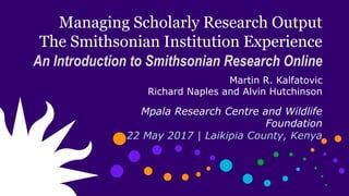 Managing Scholarly Research Output
The Smithsonian Institution Experience
An Introduction to Smithsonian Research Online
Martin R. Kalfatovic
Richard Naples and Alvin Hutchinson
Mpala Research Centre and Wildlife
Foundation
22 May 2017 | Laikipia County, Kenya
 