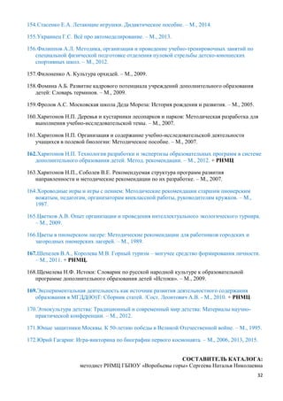 32
154.Стасенко Е.А. Летающие игрушки. Дидактическое пособие. – М., 2014.
155.Украинец Г.С. Всё про автомоделирование. – М., 2013.
156.Филиппов А.Л. Методика, организация и проведение учебно-тренировочных занятий по
специальной физической подготовке отделения пулевой стрельбы детско-юношеских
спортивных школ. – М., 2012.
157.Филоненко А. Культура орхидей. – М., 2009.
158.Фомина А.Б. Развитие кадрового потенциала учреждений дополнительного образования
детей: Словарь терминов. – М., 2009.
159.Фролов А.С. Московская школа Деда Мороза: История рождения и развития. – М., 2005.
160.Харитонов Н.П. Деревья и кустарники лесопарков и парков: Методическая разработка для
выполнения учебно-исследовательской темы. – М., 2007.
161.Харитонов Н.П. Организация и содержание учебно-исследовательской деятельности
учащихся в полевой биологии: Методическое пособие. – М., 2007.
162.Харитонов Н.П. Технология разработки и экспертизы образовательных программ в системе
дополнительного образования детей. Метод. рекомендации. – М., 2012. + РНМЦ
163.Харитонов Н.П., Соболев В.Е. Рекомендуемая структура программ развития
направленности и методические рекомендации по их разработке. – М., 2007.
164.Хороводные игры и игры с пением: Методические рекомендации старшим пионерским
вожатым, педагогам, организаторам внеклассной работы, руководителям кружков. – М.,
1987.
165.Цветков А.В. Опыт организации и проведения интеллектуального экологического турнира.
– М., 2009.
166.Цветы в пионерском лагере: Методические рекомендации для работников городских и
загородных пионерских лагерей. – М., 1989.
167.Шепелев В.А., Королева М.В. Горный туризм – могучее средство формирования личности.
– М., 2011. + РНМЦ.
168.Щемелева Н.Ф. Истоки: Словарик по русской народной культуре к образовательной
программе дополнительного образования детей «Истоки». – М., 2009.
169.Экспериментальная деятельность как источник развития деятельностного содержания
образования в МГДД(Ю)Т: Сборник статей. /Сост. Леонтович А.В. - М., 2010. + РНМЦ
170.Этнокультура детства: Традиционный и современный мир детства: Материалы научно-
практической конференции. – М., 2012.
171.Юные защитники Москвы. К 50-летию победы в Великой Отечественной войне. – М., 1995.
172.Юрий Гагарин: Игра-викторина по биографии первого космонавта. – М., 2006, 2013, 2015.
СОСТАВИТЕЛЬ КАТАЛОГА:
методист РНМЦ ГБПОУ «Воробьевы горы» Сергеева Наталья Николаевна
 