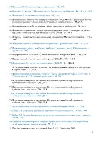 5
59. Ильинский И. О спасительной роли образования. – М., 1998.
60. Ильченко М., Мишин С. Методическое пособие по городецкой росписи. Часть 1. – М., 2002.
61. Ингенкамп К. Педагогическая диагностика. – М., 1991.
62. Инновационное пространство в системе образования города Москвы. Организация работы
по индивидуальным учебным планам обучающихся в старшей школе. – М., 2010.
63. Инновационные способы оценивания учебной деятельности школьников. – М., 2004.
64. Инновация в образовании – сетевой принцип и ресурсные центры: По материалам работы
городских экспериментальных площадок второго уровня. – М., 2010.
65. Интересы и потребности современных детей и подростков: Методическое пособие. – СПБ.,
2007.
66. Интеграция общего и дополнительного образования: Практическое пособие. – М., 2006.
67. Информационное общество в России: проблемы становления. Вып. 2. Сборник научных
трудов. – М., 2002.
68. Информационные технологии: Сборник методических материалов. Вып.1. – М., 2010.
69. Исследователь. Научно-методический журнал. // 2009, № 1; 2013, № 1-2.
70. Исследователь. Научно-методический журнал. // 2012, № 1-2. + РНМЦ
71. Исследовательская деятельность учащихся в современном образовательном пространстве:
Сборник статей. – М., 2006.
72. Исследовательская деятельность учащихся. Научно-методический сборник в 2-х томах. Т.1:
Теория и практика. Т2: Практика организации. – М., 2007.
73. Исследовательская работа школьников. Научно-методический и информационно-
публицистический журнал. // 2002, № 1.
74. Исследовательская работа школьников. Научно-методический и информационно-
публицистический журнал. // 2005, № 4.
75. Исследовательская работа школьников. Научно-методический и информационно-
публицистический журнал. // 2007, № 1.
76. Исследовательская работа школьников. Научно-методический и информационно-
публицистический журнал. // 2008, № 4.
77. Исследовательские аспекты современного экологического образования. – М., 2014.
78. Кабуш В.Т. Воспитание школьников в условиях обновления общества. – Минск, 1994.
79. Кабуш В.Т. Человек: Программно-методические рекомендации по воспитанию учащихся. –
Минск, 1998.
80. Кадровый менеджмент: работа с кадрами в учреждениях дополнительного образования
детей в свете нового законодательства. – М., 2014.
81. Калейдоскоп внеклассных мероприятий. Вып. 5. – М., Ставрополь, 2006.
 